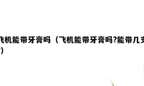 飞机能带牙膏吗（飞机能带牙膏吗?能带几支?）