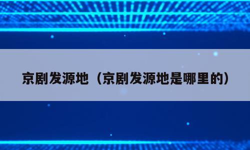 京剧发源地（京剧发源地是哪里的）
