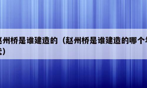 赵州桥是谁建造的（赵州桥是谁建造的哪个年代）