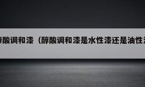 醇酸调和漆（醇酸调和漆是水性漆还是油性漆）