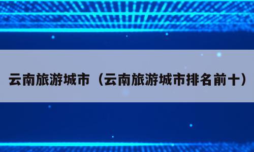 云南旅游城市（云南旅游城市排名前十）