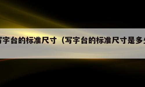 写字台的标准尺寸（写字台的标准尺寸是多少）