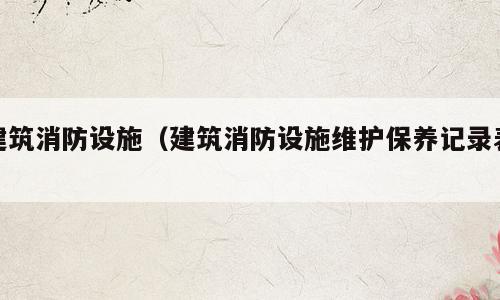 建筑消防设施（建筑消防设施维护保养记录表）