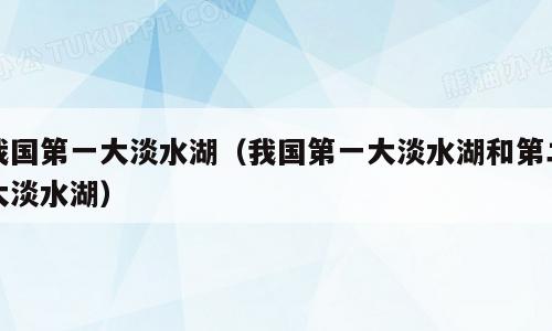 我国第一大淡水湖（我国第一大淡水湖和第二大淡水湖）