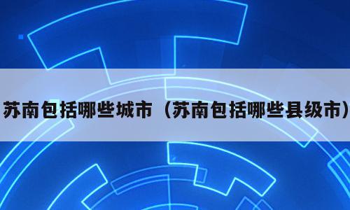 苏南包括哪些城市（苏南包括哪些县级市）
