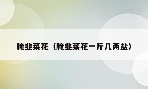 腌韭菜花（腌韭菜花一斤几两盐）