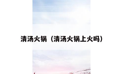 清汤火锅（清汤火锅上火吗）