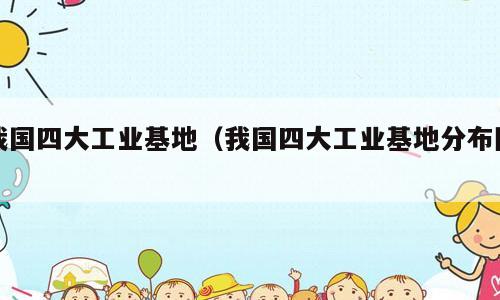 我国四大工业基地（我国四大工业基地分布图）