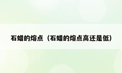 石蜡的熔点（石蜡的熔点高还是低）
