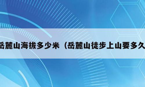 岳麓山海拔多少米（岳麓山徒步上山要多久）