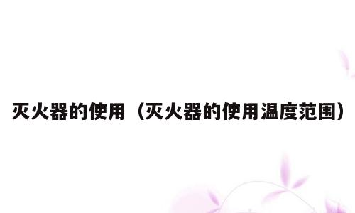灭火器的使用（灭火器的使用温度范围）