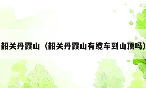 韶关丹霞山（韶关丹霞山有缆车到山顶吗）