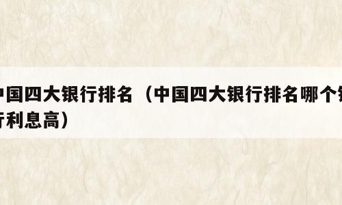 中国四大银行排名（中国四大银行排名哪个银行利息高）