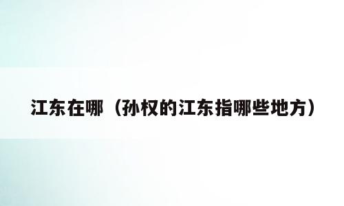 江东在哪（孙权的江东指哪些地方）