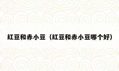 红豆和赤小豆（红豆和赤小豆哪个好）