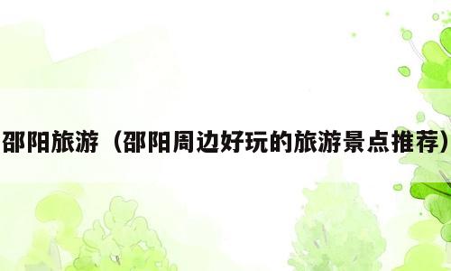 邵阳旅游（邵阳周边好玩的旅游景点推荐）