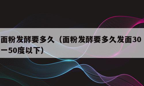 面粉发酵要多久（面粉发酵要多久发面30 一50度以下）