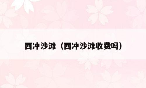 西冲沙滩（西冲沙滩收费吗）
