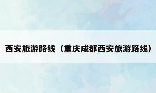 西安旅游路线（重庆成都西安旅游路线）