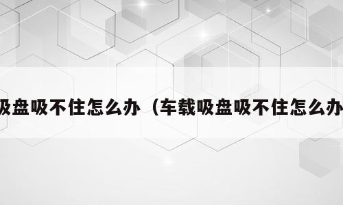 吸盘吸不住怎么办（车载吸盘吸不住怎么办）