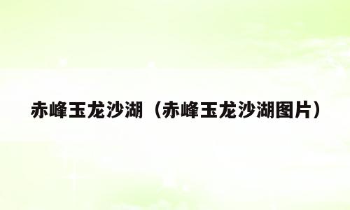 赤峰玉龙沙湖（赤峰玉龙沙湖图片）