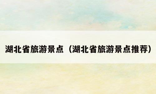 湖北省旅游景点（湖北省旅游景点推荐）