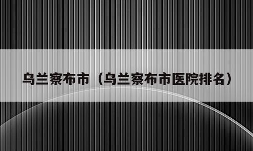 乌兰察布市（乌兰察布市医院排名）