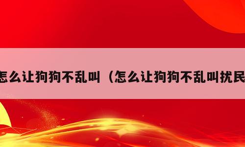 怎么让狗狗不乱叫（怎么让狗狗不乱叫扰民）