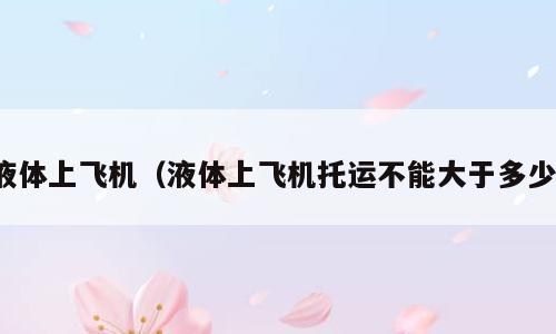 液体上飞机（液体上飞机托运不能大于多少）