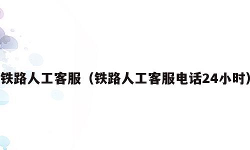 铁路人工客服（铁路人工客服电话24小时）