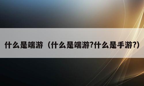 什么是端游（什么是端游?什么是手游?）