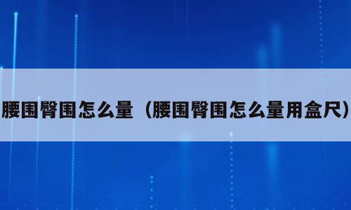腰围臀围怎么量（腰围臀围怎么量用盒尺）