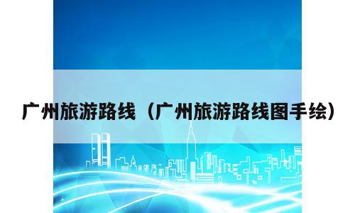 广州旅游路线（广州旅游路线图手绘）