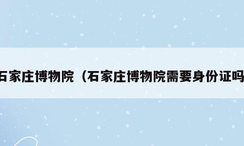 石家庄博物院（石家庄博物院需要身份证吗）