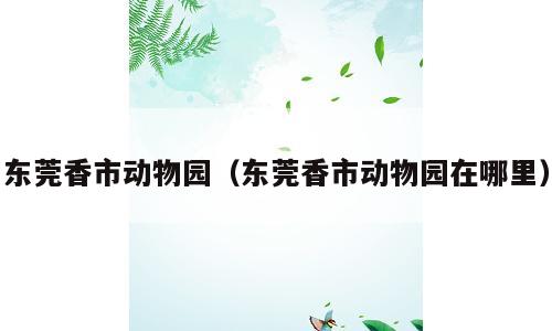 东莞香市动物园（东莞香市动物园在哪里）
