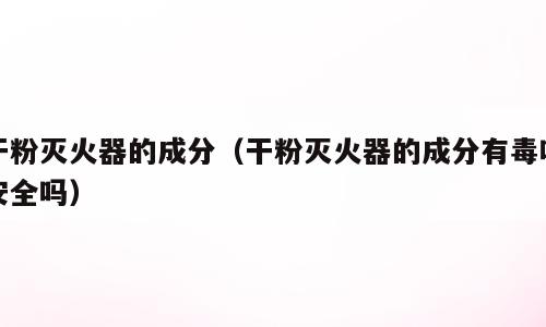 干粉灭火器的成分（干粉灭火器的成分有毒吗安全吗）