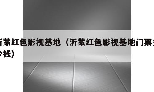沂蒙红色影视基地（沂蒙红色影视基地门票多少钱）