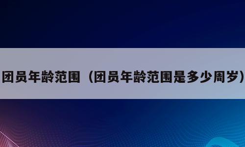 团员年龄范围（团员年龄范围是多少周岁）
