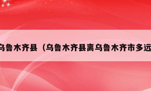 乌鲁木齐县（乌鲁木齐县离乌鲁木齐市多远）