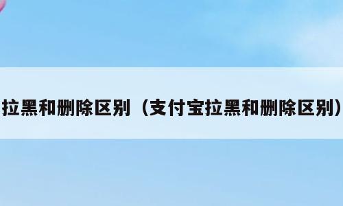 拉黑和删除区别（支付宝拉黑和删除区别）