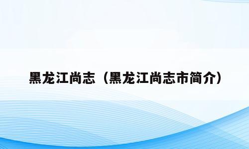 黑龙江尚志（黑龙江尚志市简介）