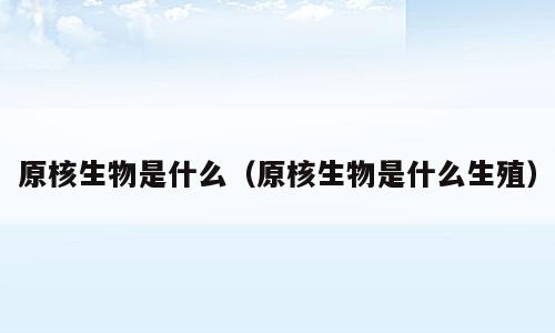 原核生物是什么（原核生物是什么生殖）