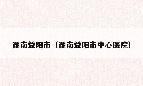 湖南益阳市（湖南益阳市中心医院）