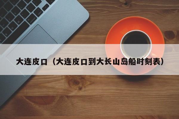 大连皮口（大连皮口到大长山岛船时刻表）