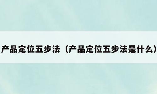 产品定位五步法（产品定位五步法是什么）