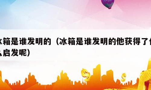 冰箱是谁发明的（冰箱是谁发明的他获得了什么启发呢）