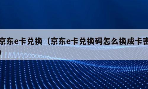 京东e卡兑换（京东e卡兑换码怎么换成卡密）