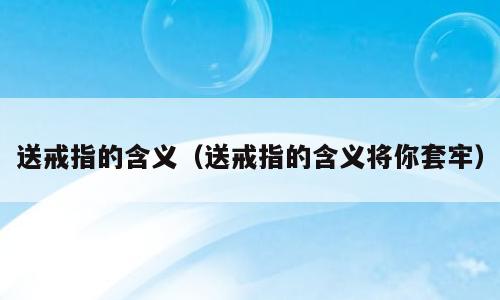 送戒指的含义（送戒指的含义将你套牢）