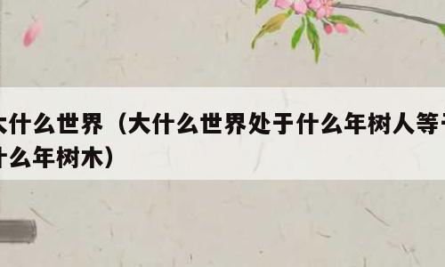 大什么世界（大什么世界处于什么年树人等于什么年树木）
