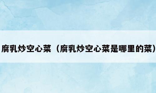 腐乳炒空心菜（腐乳炒空心菜是哪里的菜）